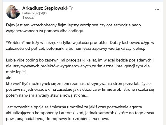 Fajny jest ten wszechobecny flejm lepszy wordpress czy coś samodzielnego wygenerowanego za pomocą vibe codingu.
*Problem* nie leży w narzędziu tylko w jakości produktu. Dobry fachowiec użyje w zależności od potrzeb betoniarki albo namiesza zaprawy wiertarką czy kielnią.
Lubię vibe coding bo zapewni mi pracę za kilka lat, im więcej będzie posiadanych i nieutrzymywanych projektów wygenerowanych ze śmiesznej inteligencji tym dla mnie lepiej,
ale
kto wie? Być może rynek się zmieni i zamiast utrzymywania stron przez lata życie postawi na jednorazówki na zasadzie jakiś dozorca w firmie zrobi stronę i czeka się potem na włam a wtedy stawia nową stronę...
Jest oczywiście opcja że śmieszna umożliwi za jakiś czas postawienie agenta aktualizującego komponenty i autorski kod, jednak samoróbki które do tego czasu powstaną nadal będą do poprawy lub zrobienia na nowo.